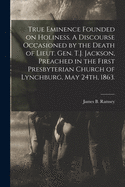 True Eminence Founded on Holiness: A Discourse Occasioned by the Death of Lieut. Gen. T. J. Jackson, Preached in the First Presbyterian Church of Lynchburg, May 24th, 1863 (Classic Reprint)