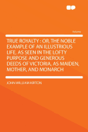 True Royalty: Or, the Noble Example of an Illustrious Life, as Seen in the Lofty Purpose and Generous Deeds of Victoria, as Maiden, Mother, and Monarch