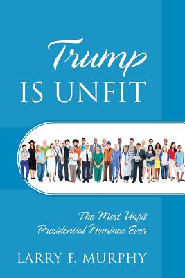 Trump IS UNFIT: The Most Unfit Presidential Nominee Ever - Murphy, Larry F