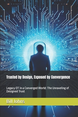 Trusted by Design, Exposed by Convergence: Legacy OT in a Converged World: The Unraveling of Designed Trust - Johns, Bill