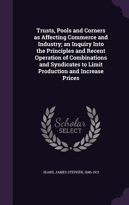 Trusts, Pools and Corners as Affecting Commerce and Industry; an Inquiry Into the Principles and Recent Operation of Combinations and Syndicates to Limit Production and Increase Prices - Jeans, James Stephen