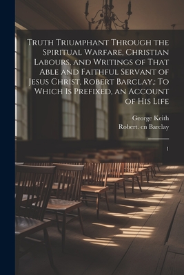 Truth Triumphant Through the Spiritual Warfare, Christian Labours, and Writings of That Able and Faithful Servant of Jesus Christ, Robert Barclay,: To Which is Prefixed, an Account of his Life: 1 - Barclay, Robert, and Keith, George