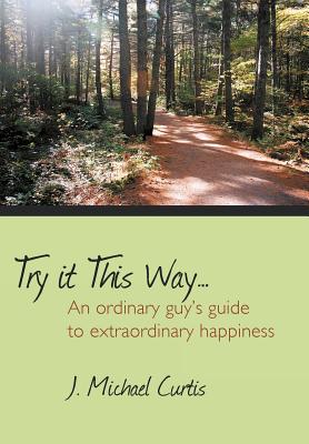 Try It This Way...: An Ordinary Guy's Guide to Extraordinary Happiness - Curtis, J Michael