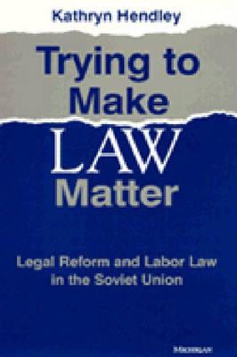 Trying to Make Law Matter: Legal Reform and Labor Law in the Soviet Union - Hendley, Kathryn