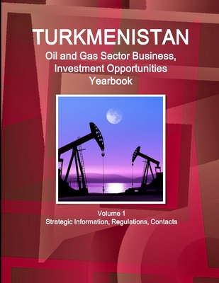 Turkmenistan Oil and Gas Sector Business, Investment Opportunities Yearbook Volume 1 Strategic Information, Regulations, Contacts - Ibp, Inc