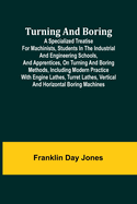 Turning and Boring A specialized treatise for machinists, students in the industrial and engineering schools, and apprentices, on turning and boring methods, including modern practice with engine lathes, turret lathes, vertical and horizontal boring...