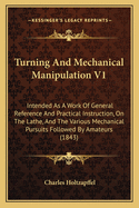Turning and Mechanical Manipulation V1: Intended as a Work of General Reference and Practical Instruction, on the Lathe, and the Various Mechanical Pursuits Followed by Amateurs (1843)