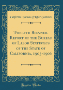 Twelfth Biennial Report of the Bureau of Labor Statistics of the State of California, 1905-1906 (Classic Reprint)