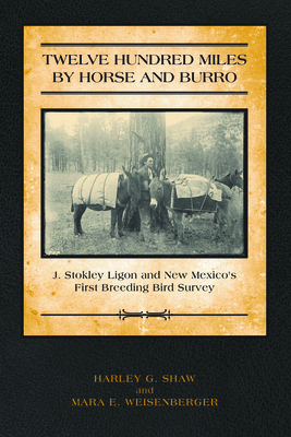 Twelve Hundred Miles by Horse and Burro: J. Stokley Ligon and New Mexico's First Breeding Bird Survey - Shaw, Harley, and Weisenberger, Mara E