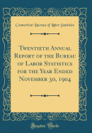 Twentieth Annual Report of the Bureau of Labor Statistics for the Year Ended November 30, 1904 (Classic Reprint)