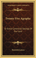 Twenty-Five Agrapha: Or Extra-Canonical Sayings of Our Lord