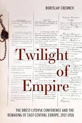 Twilight of Empire: The Brest-Litovsk Conference and the Remaking of East-Central Europe, 1917-1918 - Chernev, Borislav