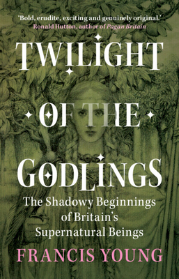 Twilight of the Godlings: The Shadowy Beginnings of Britain's Supernatural Beings - Young, Francis