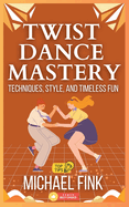 Twist Dance Mastery: Techniques, Style, and Timeless Fun: Master the Moves, Rhythm, and Energy of the Twist for Every Generation