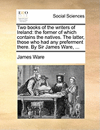 Two Books of the Writers of Ireland: The Former of Which Contains the Natives. the Latter, Those Who Had Any Preferment There. by Sir James Ware,