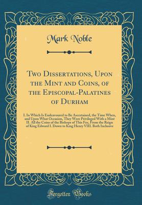 Two Dissertations, Upon the Mint and Coins, of the Episcopal-Palatines of Durham: I. in Which Is Endeavoured to Be Ascertained, the Time When, and Upon What Occasion, They Were Privileged with a Mint II. All the Coins of the Bishops of This Fee, from the - Noble, Mark