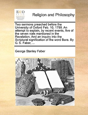 Two Sermons Preached Before the University of Oxford Feb. 10, 1799. an Attempt to Explain, by Recent Events, Five of the Seven Vials Mentioned in the Revelation. and an Inquiry Into the Scriptural Signification of the Word Bara. by G. S. Faber, ... - Faber, George Stanley