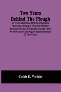 Two Years Behind The Plough: Or, The Experience Of A Pennsylvania Farm-Boy. Giving A True And Faithful Account Of Life On A Bucks County Farm As He Found It During An Apprenticeship Of Two Years