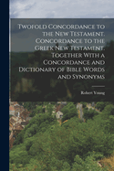 Twofold Concordance to the New Testament. Concordance to the Greek New Testament. Together With a Concordance and Dictionary of Bible Words and Synonyms