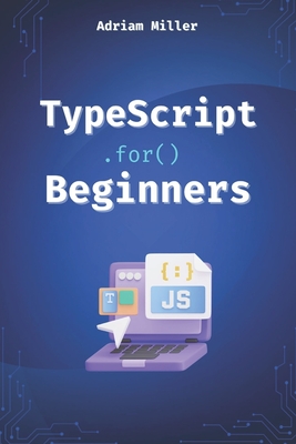 TypeScript for Beginners: A Beginner's Guide to the Future of JavaScript - Miller, Adriam