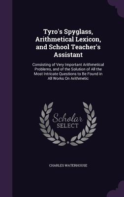 Tyro's Spyglass, Arithmetical Lexicon, and School Teacher's Assistant: Consisting of Very Important Arithmetical Problems, and of the Solution of All the Most Intricate Questions to Be Found in All Works On Arithmetic - Waterhouse, Charles