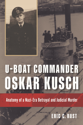 U-Boat Commander Oskar Kusch: Anatomy of a Nazi-Era Betrayal and Judicial Murder - Rust, Eric C