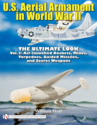 U.S. Aerial Armament in World War II - The Ultimate Look: Vol.3: Air Launched Rockets, Mines, Torpedoes, Guided Missiles and Secret Weapons - Wolf, William