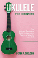 Ukulele for Beginners: The Ultimate Beginner's Guide to Learn the Realms of Ukulele from A-Z