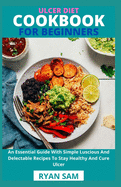 Ulcer Diet Cookbook For Beginners: An Essential Guide With Simple Luscious And Delectable Recipes To Stay Healthy And Cure Ulcer