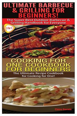 Ultimate Barbecue and Grilling for Beginners & Cooking For One Cookbook For Beginners - Daniels, Claire