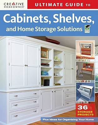 Ultimate Guide to Cabinets, Shelves and Home Storage Solutions: 36 Storage Projects, Plus Ideas for Organizing Your Home - Editors of Creative Homeowner
