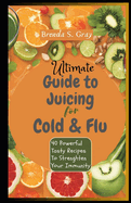 Ultimate Guide To Juicing for Cold and Flu: 40 Powerful Tasty Recipes To Strenghten Your Immunity