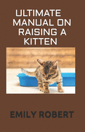 Ultimate Manual on Raising a Kitten: How to Train Kittens, How to Prevent and Solve Cleanliness Problems, How to Make Changes.