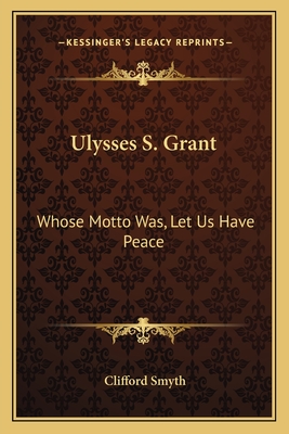 Ulysses S. Grant: Whose Motto Was, Let Us Have Peace - Smyth, Clifford