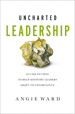 Uncharted Leadership: 20 Case Studies to Help Ministry Leaders Adapt to Uncertainty - Ward, Angie