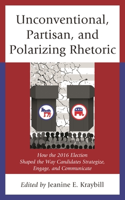 Unconventional, Partisan, and Polarizing Rhetoric: How the 2016 Election Shaped the Way Candidates Strategize, Engage, and Communicate - Kraybill, Jeanine E (Editor), and Hoffman, Donna R (Contributions by), and Larimer, Christopher W (Contributions by)