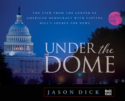 Under the Dome: The View from the Center of American Democracy with Capitol Hill's Source for News - Dick, Jason, Managing Editor of Roll Call