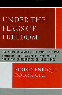 Under the Flags of Freedom: British Mercenaries in the War of the Two Brothers, the First Carlist War, and the Greek War of Independence (1821-1840) - Rodriguez, Moises Enrique