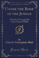 Under the Roof of the Jungle: A Book of Animal Life in the Guiana Wilds (Classic Reprint)