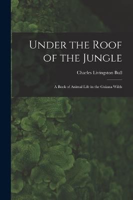 Under the Roof of the Jungle; a Book of Animal Life in the Guiana Wilds - Bull, Charles Livingston