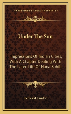 Under the Sun: Impressions of Indian Cities, with a Chapter Dealing with the Later Life of Nana Sahib - Landon, Perceval