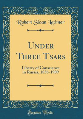 Under Three Tsars: Liberty of Conscience in Russia, 1856-1909 (Classic Reprint) - Latimer, Robert Sloan