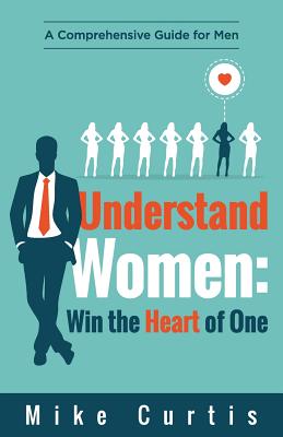 Understand Women: Win the Heart of One: A Comprehensive Guide for Men - Curtis, Mike