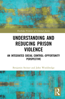 Understanding and Reducing Prison Violence: An Integrated Social Control-Opportunity Perspective - Steiner, Benjamin, and Wooldredge, John