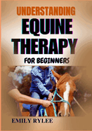Understanding Equine Therapy for Beginners: A Comprehensive Guide To Healing Benefits, Techniques, And The Transformative Impact Of Animal-Assisted Therapy