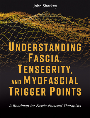 Understanding Fascia, Tensegrity, and Myofascial Trigger Points: A Roadmap for Fascia-Focused Therapists - Sharkey, John