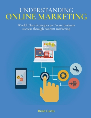 Understanding Online Marketing: World Class Strategies to Create business success through content marketing - Curtis, Brian
