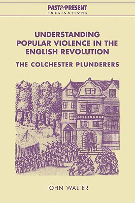Understanding Popular Violence in the English Revolution: The Colchester Plunderers - Walter, John