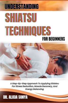 Understanding Shiatsu Techniques for Beginners: A Step-By-Step Approach To Applying Shiatsu For Stress Reduction, Muscle Recovery, And Energy Balancing - Sonya, Alicia, Dr.