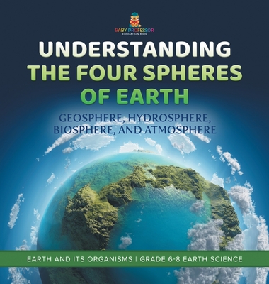 Understanding the Four Spheres of Earth Geosphere, Hydrosphere, Biosphere, and Atmosphere Earth and its Organisms Grade 6-8 Earth Science - Baby Professor